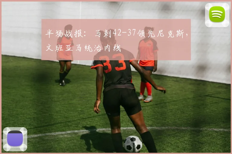 半场战报：马刺42-37领先尼克斯，文班亚马统治内线