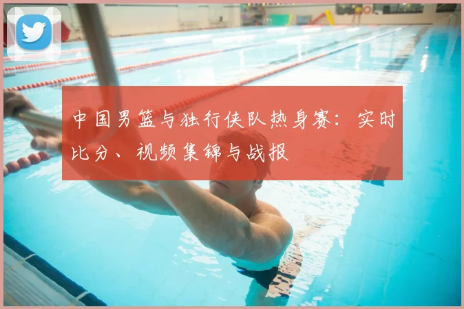 中国男篮与独行侠队热身赛：实时比分、视频集锦与战报