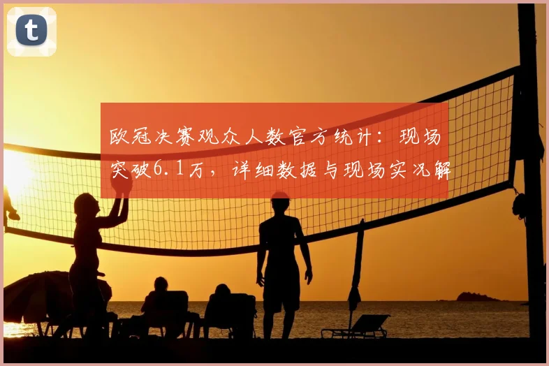 欧冠决赛观众人数官方统计：现场突破6.1万，详细数据与现场实况解析