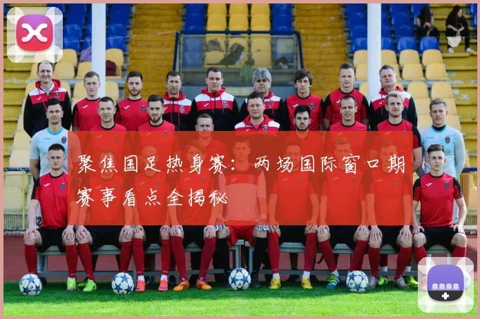 聚焦国足热身赛：两场国际窗口期赛事看点全揭秘