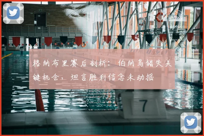 格纳布里赛后剖析：伯纳乌错失关键机会，坦言胜利信念未动摇