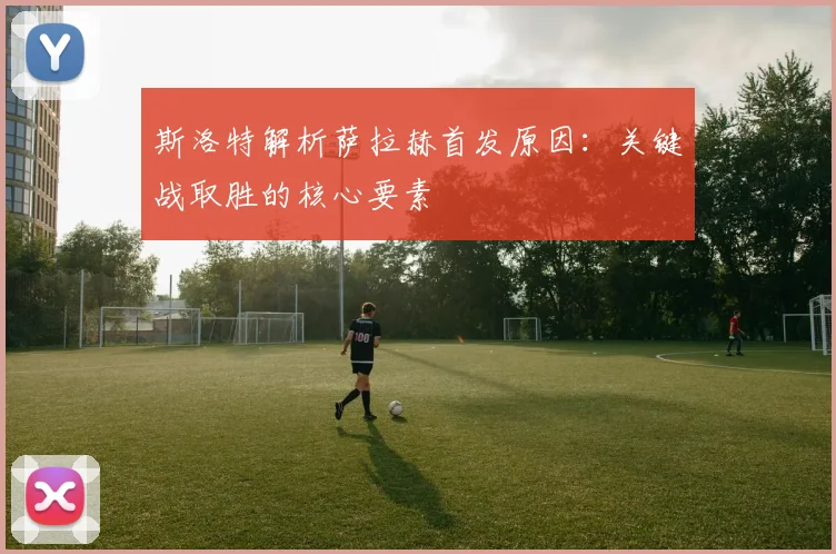 斯洛特解析萨拉赫首发原因：关键战取胜的核心要素