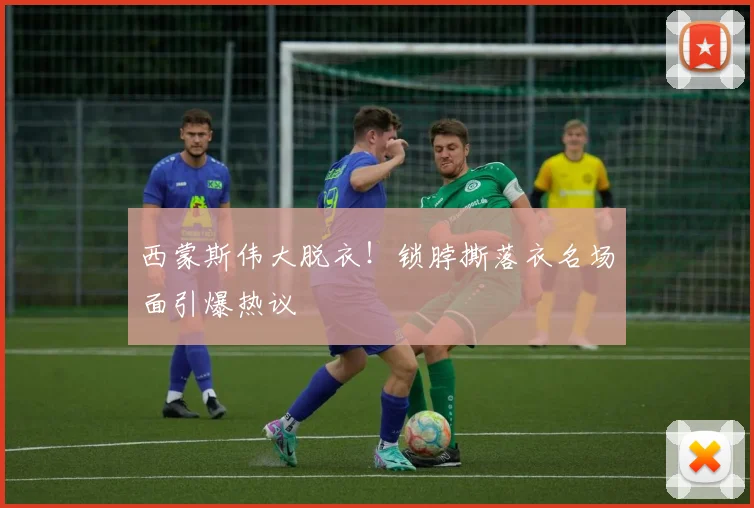 西蒙斯伟大脱衣！锁脖撕落衣名场面引爆热议