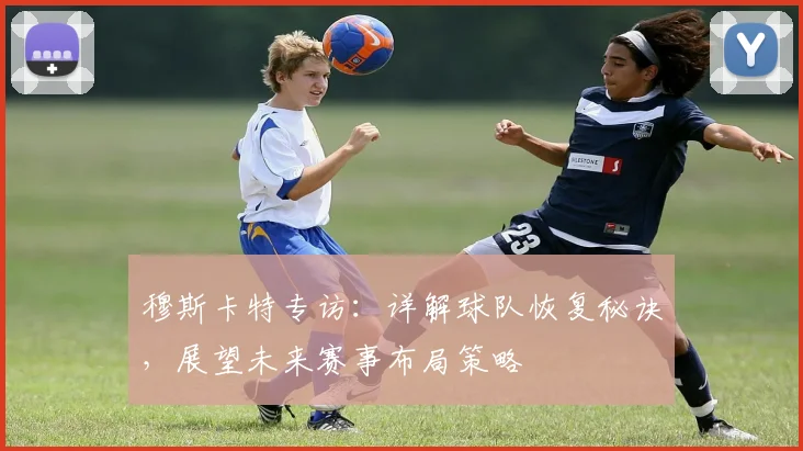 穆斯卡特专访：详解球队恢复秘诀，展望未来赛事布局策略