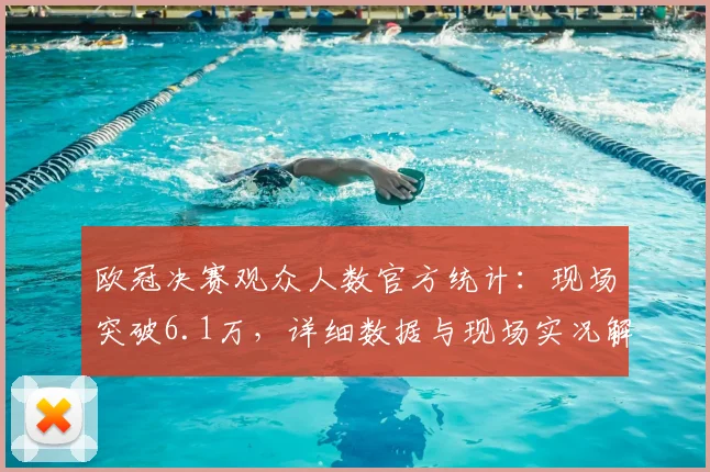 欧冠决赛观众人数官方统计：现场突破6.1万，详细数据与现场实况解析