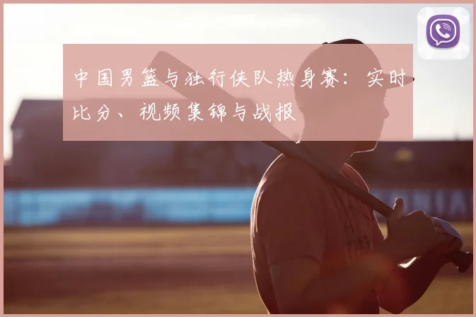 中国男篮与独行侠队热身赛：实时比分、视频集锦与战报