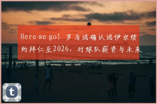 Here we go！罗马诺确认诺伊尔续约拜仁至2026，对球队薪资与未来门将计划影响几何