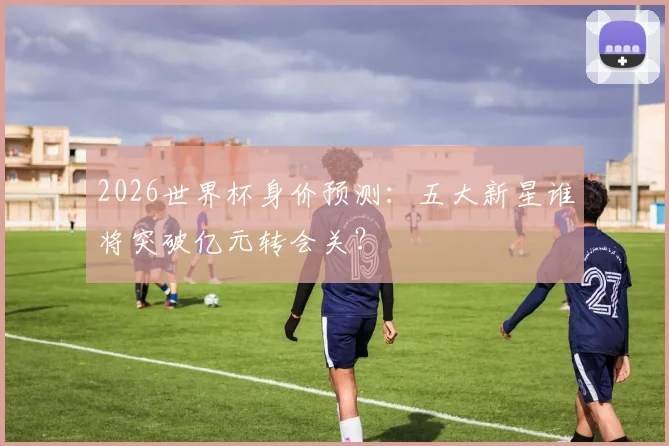 2026世界杯身价预测：五大新星谁将突破亿元转会关？
